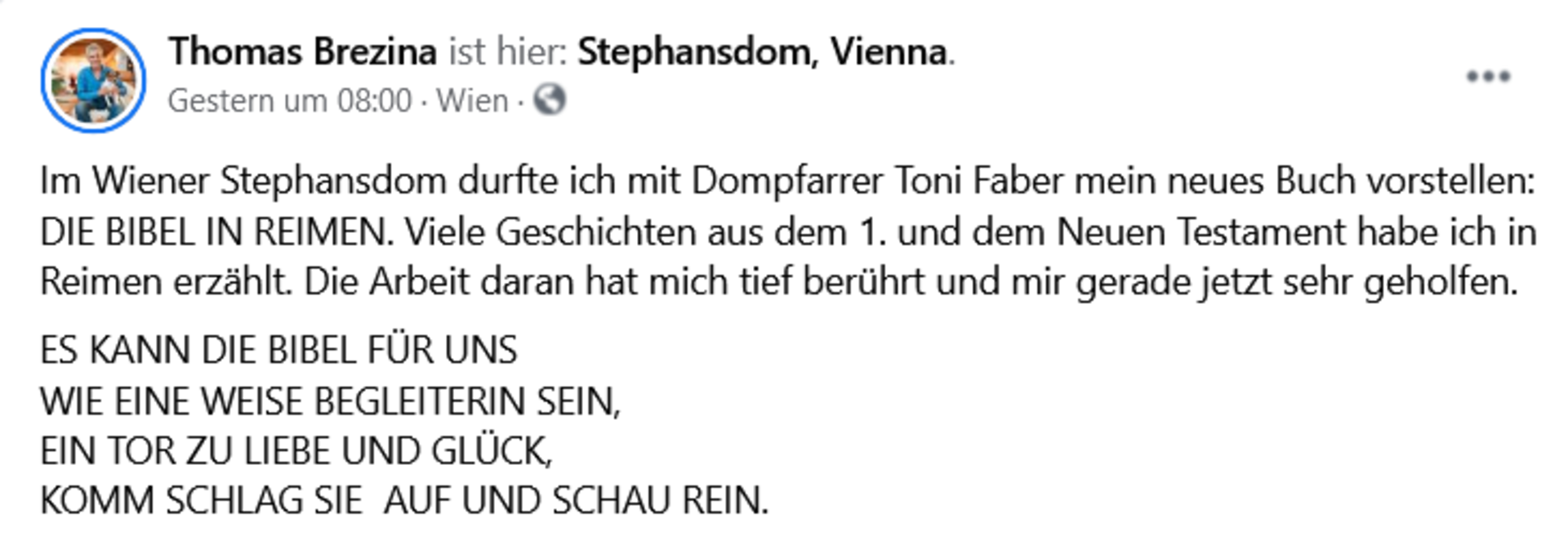 Screenshot Facebook-Posting: Thomas Brezina ist hier: Stephansdom, Vienna . Im Wiener Stephansdom durfte ich mit Dompfarrer Toni Faber mein neues Buch vorstellen: DIE BIBEL IN REIMEN. Viele Geschichten aus dem 1. und dem Neuen Testament habe ich in Reimen erzählt. Die Arbeit daran hat mich tief berührt und mir gerade jetzt sehr geholfen.   ES KANN DIE BIBEL FÜR UNS  WIE EINE WEISE BEGLEITERIN SEIN,  EIN TOR ZU LIEBE UND GLÜCK,  KOMM SCHLAG SIE  AUF UND SCHAU REIN