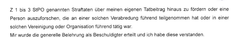 Text, Faksimilie: "Z1 bis 3 StPO genannten Straftagen über meinen eigenen Tatbeitrag hinaus zu fördern oder eine Person auszuforschen, die an einer solchen Verabredung führend teilgenommen hat oder in einer solchen Vereinigung oder Organisation führend tätig war. Mir wurde die generelle Belehrung als Beschuldigter erteilt und ich habe diese verstanden."