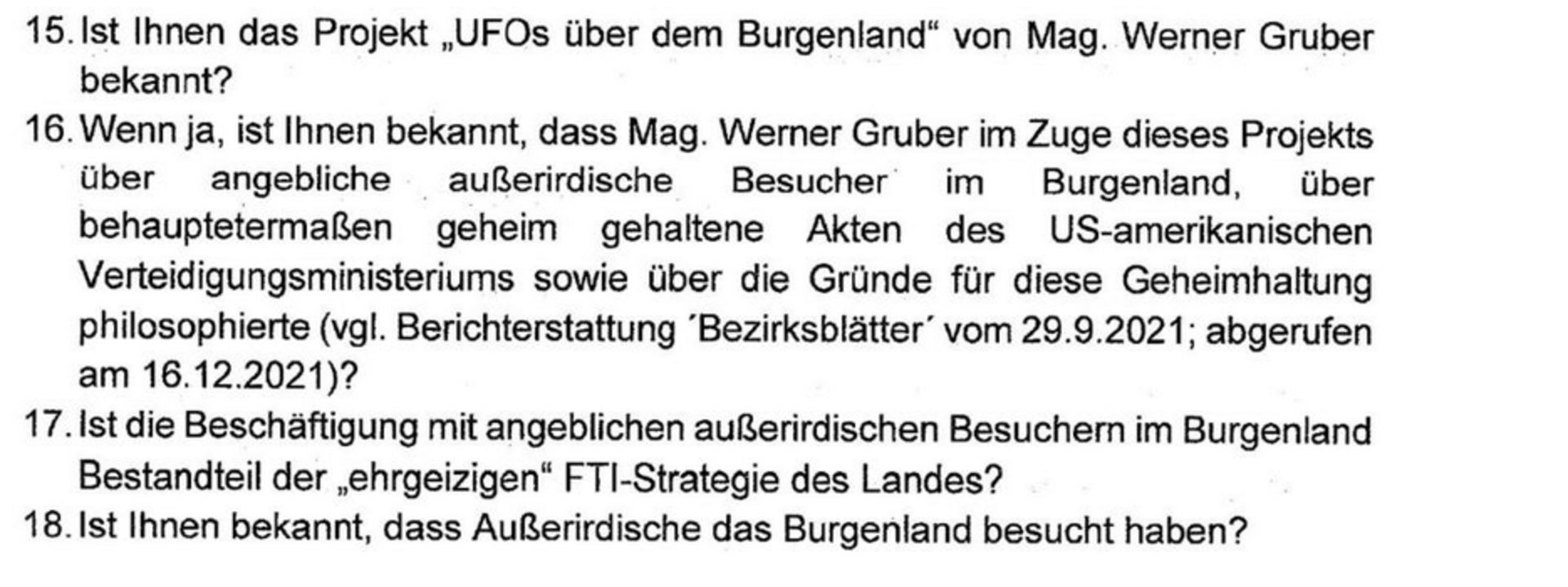 Ein Auszug aus der Anfrage. Der Wortlaut: 15. Ist Ihnen das Projekt "UFOs über dem Bugrenland" von Mag. Werner Gruber bekannt? 16. Wenn ja, ist Ihnen ebekannt, dass Mag. Werner Gruber im Zuge dieses Projekts über angbeliche außerirdische Besucher im Burgeland, über behauptetermaßen geheim gehaltende Akten des US-amerikanischen Verteidigungsministeriums sowie über die Gürnde für diese Geheimhaltung philosophierte (vgl. Berichterstattung 'Bezierksblätter' vom 29.9.2021; abegerufen am 16.12.2021)?