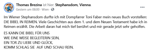 Screenshot Facebook-Posting: Thomas Brezina ist hier: Stephansdom, Vienna . Im Wiener Stephansdom durfte ich mit Dompfarrer Toni Faber mein neues Buch vorstellen: DIE BIBEL IN REIMEN. Viele Geschichten aus dem 1. und dem Neuen Testament habe ich in Reimen erzählt. Die Arbeit daran hat mich tief berührt und mir gerade jetzt sehr geholfen.   ES KANN DIE BIBEL FÜR UNS  WIE EINE WEISE BEGLEITERIN SEIN,  EIN TOR ZU LIEBE UND GLÜCK,  KOMM SCHLAG SIE  AUF UND SCHAU REIN