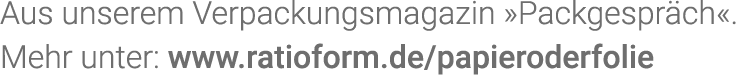 Aus unserem Verpackungsmagazin  Packgespräch   Mehr unter: www ratioform de papieroderfolie