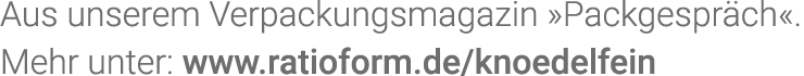 Aus unserem Verpackungsmagazin  Packgespräch   Mehr unter: www ratioform de knoedelfein
